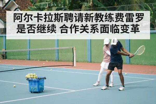 阿尔卡拉斯聘请新教练费雷罗是否继续 合作关系面临变革
